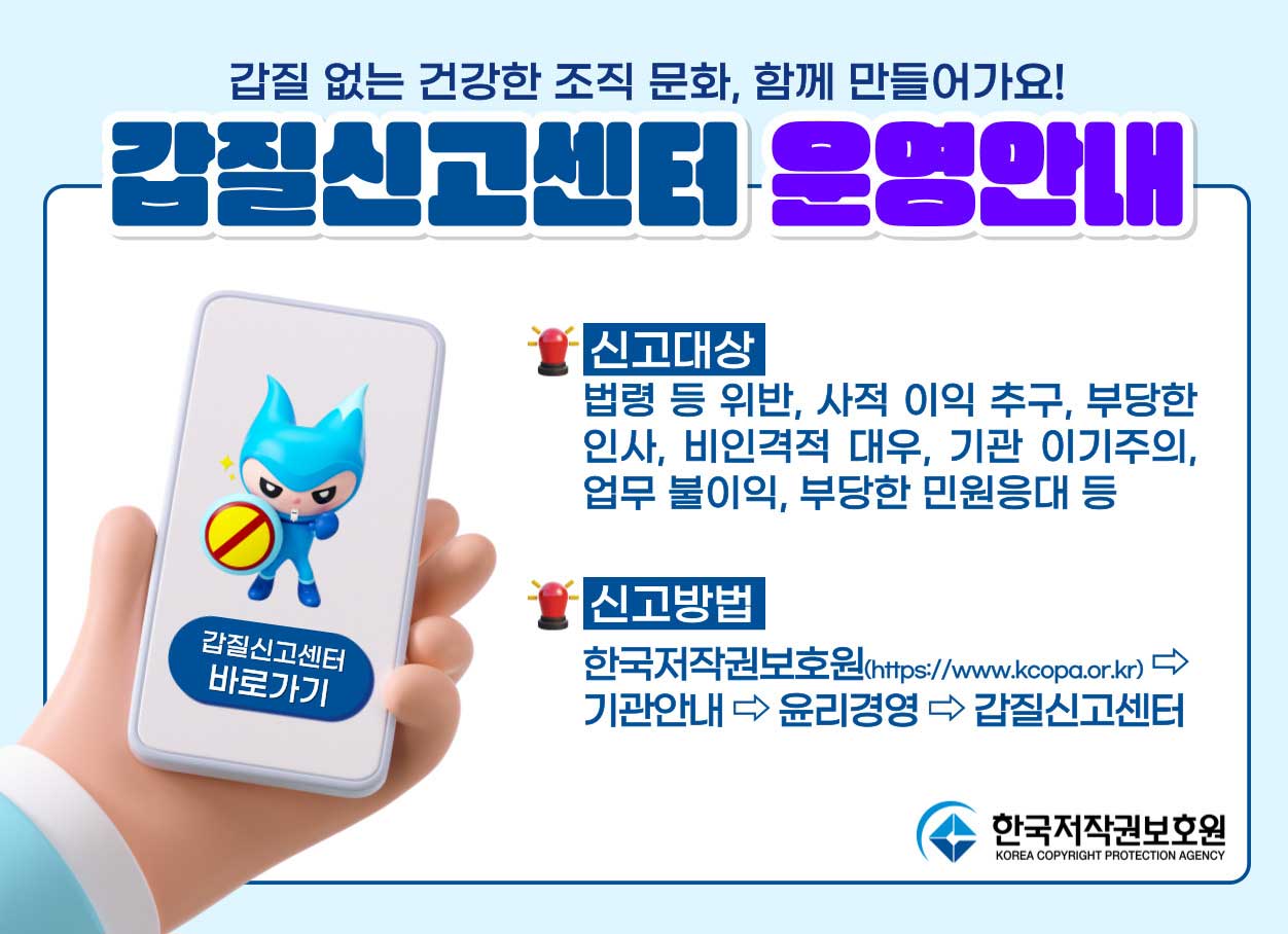 갑질 없는 건강한 조직 문화, 함께 만들어가요! / 갑질신고센터 운영안내 / 신고대상 : 법령 등 위반, 사적 이익 추구, 부당한 인사, 비인격적 대우, 기관 이기주의, 업무 불이익, 부당한 민원응대 등 / 신고방법 : 한국저작권보호원>기관안내>윤리경영>갑질신고센터
