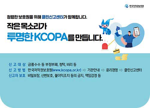 청렴한 보호원을 위해 클린신고센터가 함께합니다. 작은 목소리가 투명한 KCOPA를 만듭니다. / 신고대상 : 금품수수 등 부정부패, 청탁 비리등 / 신고방법 : 한국저작권보호원(www.kcopa.or.kr) > 기관안내 > 윤리경영 > 클린신고센터 / 신고자 보호 : 비밀보장, 신변보호, 불이익조치 등의 금지, 책임감경 등