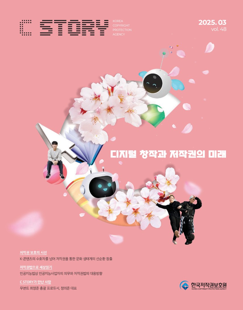 C STORY KOREA COPYRIGHT PROTECTION AGENCY 2025.03 vol.48 디지털 창작과 저작권의 미래 저작권 보호의 시선 K-콘텐츠의 수호자를 넘어 저작권을 통한 문화 생태계의 선순환 창출 저작권법으로 세상읽기 인공지능법상 인공지능사업자의 의무와 저작권법의 대응방향 C STORY가 만난 사람 무븐트 최영준 총괄 프로듀서, 정의준 대표 한국저작권보호원